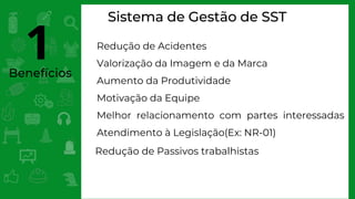Benefícios
Sistema de Gestão de SST
Redução de Acidentes
Valorização da Imagem e da Marca
Aumento da Produtividade
Motivação da Equipe
Melhor relacionamento com partes interessadas
Atendimento à Legislação(Ex: NR-01)
Redução de Passivos trabalhistas
1
 
