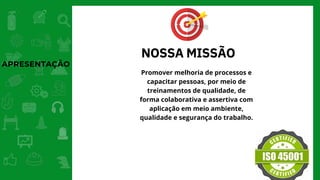 APRESENTAÇÃO
NOSSA MISSÃO
Promover melhoria de processos e
capacitar pessoas, por meio de
treinamentos de qualidade, de
forma colaborativa e assertiva com
aplicação em meio ambiente,
qualidade e segurança do trabalho.
 