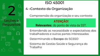 Seções e
Requisitos
2
ISO 45001
4 –Contexto da Organização
Compreensão da organização e seu contexto
Entendendo as necessidade e expectativas dos
trabalhadores e outras partes interessadas
Determinando o Escopo do SGSSO
Sistema de Gestão Saúde e Segurança do
Trabalho
ATENÇÃO!
Relevantes: do ponto de vista da SST.
 