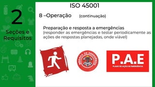 Seções e
Requisitos
2
ISO 45001
8 –Operação (continuação)
Preparação e resposta a emergências
(responder as emergências e testar periodicamente as
ações de respostas planejadas, onde viável)
 