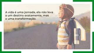 A vida é uma jornada, ela não leva
a um destino exatamente, mas
a uma transformação.
 
