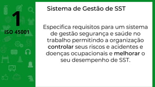 ISO 45001
1 Especifica requisitos para um sistema
de gestão segurança e saúde no
trabalho permitindo a organização
controlar seus riscos e acidentes e
doenças ocupacionais e melhorar o
seu desempenho de SST.
Sistema de Gestão de SST
 
