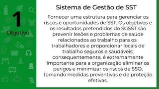 Objetivo
Sistema de Gestão de SST
Fornecer uma estrutura para gerenciar os
riscos e oportunidades de SST. Os objetivos e
os resultados pretendidos do SGSST são
prevenir lesões e problemas de saúde
relacionados ao trabalho para os
trabalhadores e proporcionar locais de
trabalho seguros e saudáveis;
consequentemente, é extremamente
importante para a organização eliminar os
perigos e minimizar os riscos de SSO,
tomando medidas preventivas e de proteção
efetivas.
1
 