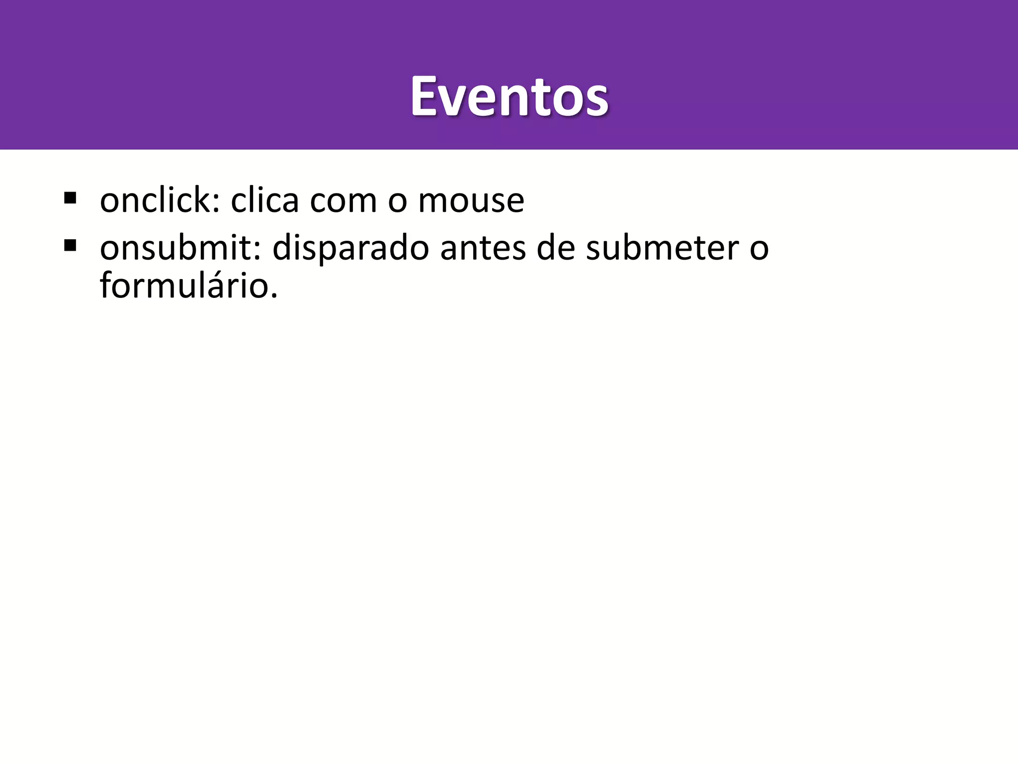 Eventos
 onclick: clica com o mouse
 onsubmit: disparado antes de submeter o
formulário.
 ondblclick: clica duas vezes com o mouse
 onmousemove: mexe o mouse
 onmousedown: aperta o botão do mouse
 onmouseup: solta o botão do mouse (útil com os dois acima para gerenciar drag'n'drop)
 onkeypress: ao pressionar e soltar uma tecla
 onkeydown: ao pressionar uma tecla.
 onkeyup: ao soltar uma tecla. Mesmo acima.
 onblur: quando um elemento perde foco
 onfocus: quando um elemento ganha foco
 onchange: quando um input, select ou textarea tem seu valor alterado
 onload: quando a página é carregada
 onunload: quando a página é fechada
 