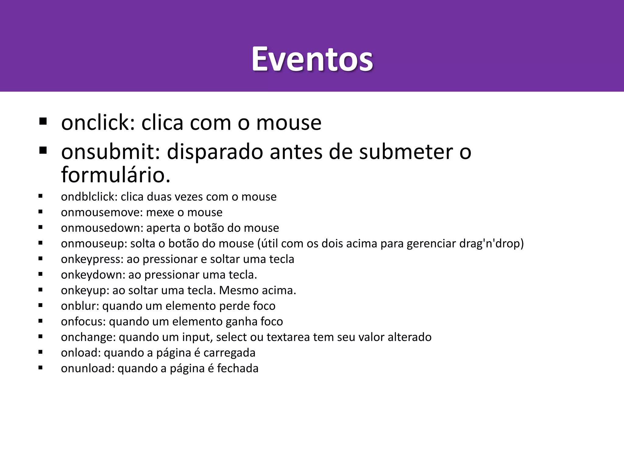  onclick: clica com o mouse
 onsubmit: disparado antes de submeter o
formulário.
 ondblclick: clica duas vezes com o mouse
 onmousemove: mexe o mouse
 onmousedown: aperta o botão do mouse
 onmouseup: solta o botão do mouse (útil com os dois acima para gerenciar drag'n'drop)
 onkeypress: ao pressionar e soltar uma tecla
 onkeydown: ao pressionar uma tecla.
 onkeyup: ao soltar uma tecla. Mesmo acima.
 onblur: quando um elemento perde foco
 onfocus: quando um elemento ganha foco
 onchange: quando um input, select ou textarea tem seu valor alterado
 onload: quando a página é carregada
 onunload: quando a página é fechada
Eventos
 