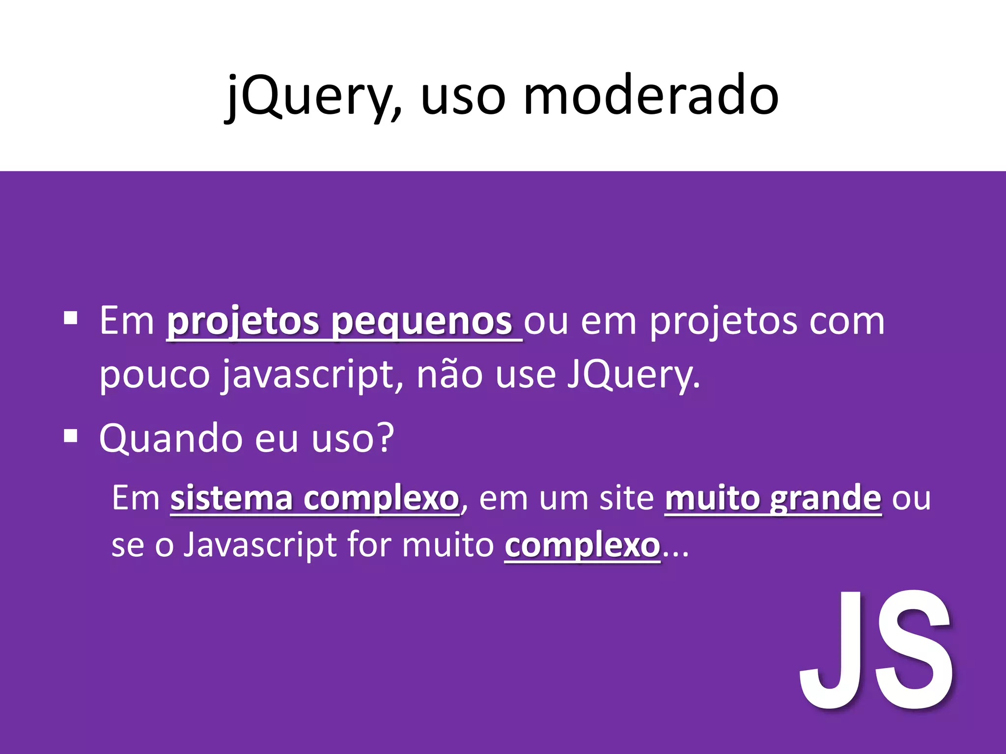 jQuery, uso moderado
 Em projetos pequenos ou em projetos com
pouco javascript, não use JQuery.
 Quando eu uso?
Em sistema complexo, em um site muito grande ou
se o Javascript for muito complexo...
JS
 