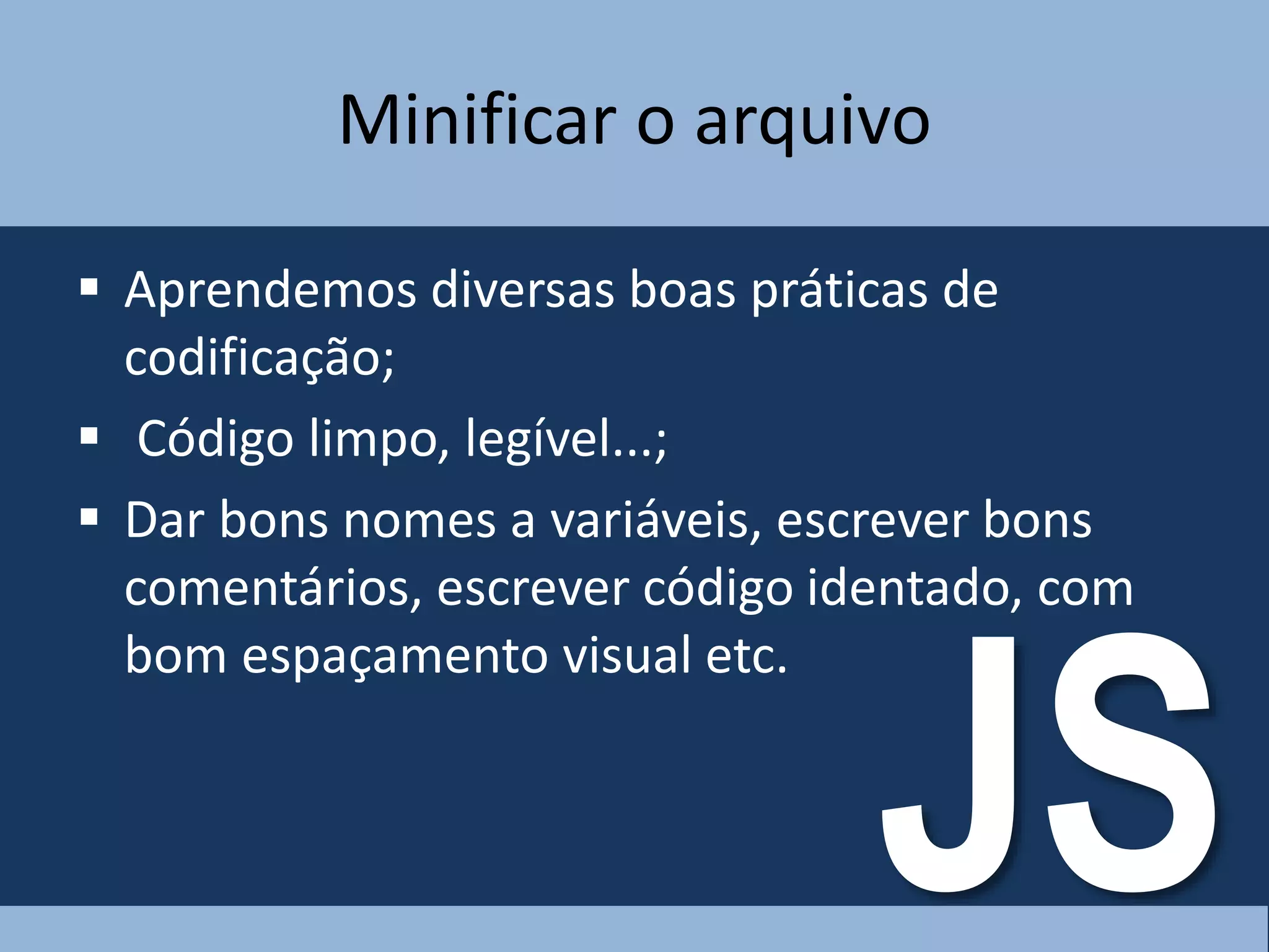 Minificar o arquivo
 Aprendemos diversas boas práticas de
codificação;
 Código limpo, legível...;
 Dar bons nomes a variáveis, escrever bons
comentários, escrever código identado, com
bom espaçamento visual etc.
JS
 
