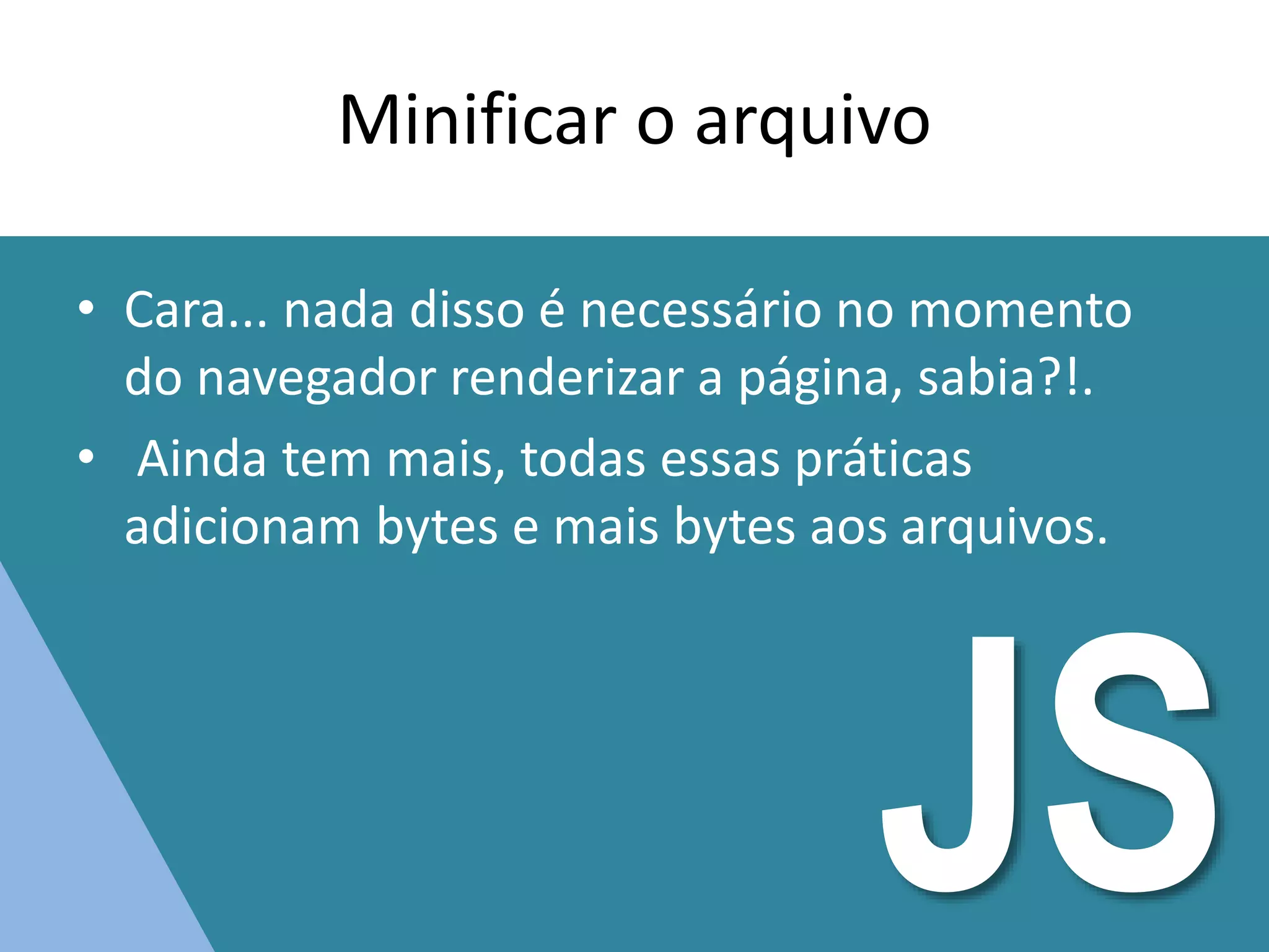 Minificar o arquivo
• Cara... nada disso é necessário no momento
do navegador renderizar a página, sabia?!.
• Ainda tem mais, todas essas práticas
adicionam bytes e mais bytes aos arquivos.
JS
 