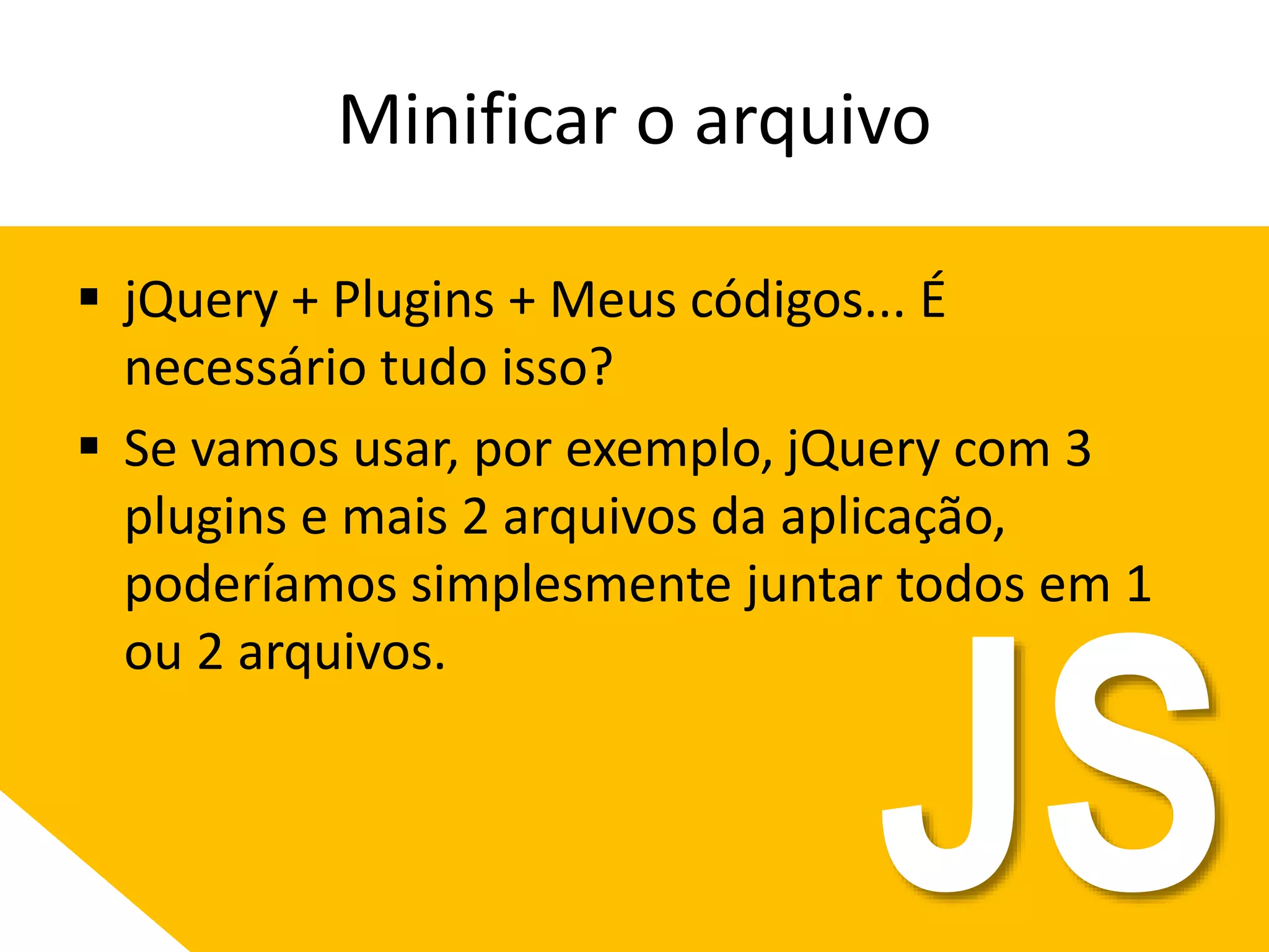 Minificar o arquivo
 jQuery + Plugins + Meus códigos... É
necessário tudo isso?
 Se vamos usar, por exemplo, jQuery com 3
plugins e mais 2 arquivos da aplicação,
poderíamos simplesmente juntar todos em 1
ou 2 arquivos.
JS
 