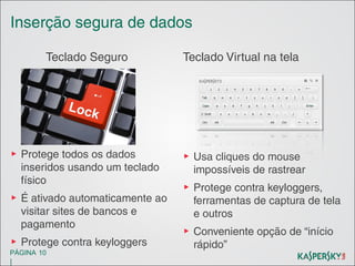 Inserção segura de dados
Teclado Seguro

Teclado Virtual na tela

▶ Protege todos os dados
inseridos usando um teclado
físico

▶ Usa cliques do mouse
impossíveis de rastrear

▶ É ativado automaticamente ao
visitar sites de bancos e
pagamento
▶ Protege contra keyloggers
PÁGINA 10

|

▶ Protege contra keyloggers,
ferramentas de captura de tela
e outros
▶ Conveniente opção de “início
rápido”

 