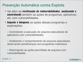Prevenção Automática contra Exploits
▶ Vai além da verificação de vulnerabilidades, analisando e
controlando também as ações de programas, aplicativos,
etc. com vulnerabilidades.
▶ Impede e bloqueia as ações desses programas e
explorações:
– Controlando a execução de arquivos executáveis de
aplicativos com vulnerabilidades
– Analisando o comportamento de arquivos executáveis,
observando semelhanças com programas maliciosos
– Restringindo as ações permitidas de arquivos com
vulnerabilidades
PÁGINA 12

|

 