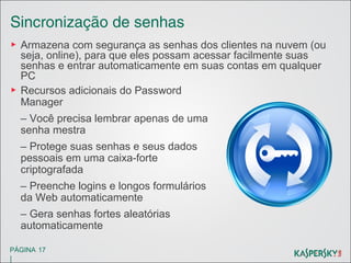 Sincronização de senhas
▶ Armazena com segurança as senhas dos clientes na nuvem (ou
seja, online), para que eles possam acessar facilmente suas
senhas e entrar automaticamente em suas contas em qualquer
PC
▶ Recursos adicionais do Password
Manager
– Você precisa lembrar apenas de uma
senha mestra
– Protege suas senhas e seus dados
pessoais em uma caixa-forte
criptografada
– Preenche logins e longos formulários
da Web automaticamente
– Gera senhas fortes aleatórias
automaticamente
PÁGINA 17

|

 