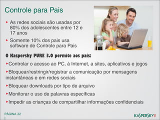 Controle para Pais
▶ As redes sociais são usadas por
80% dos adolescentes entre 12 e
17 anos
▶ Somente 10% dos pais usa
software de Controle para Pais
O Kaspersky PURE 3.0 permite aos pais:
▶Controlar o acesso ao PC, à Internet, a sites, aplicativos e jogos
▶Bloquear/restringir/registrar a comunicação por mensagens
instantâneas e em redes sociais
▶Bloquear downloads por tipo de arquivo
▶Monitorar o uso de palavras específicas
▶Impedir as crianças de compartilhar informações confidenciais
PÁGINA 22

|

 
