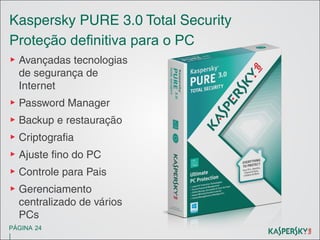 Kaspersky PURE 3.0 Total Security
Proteção definitiva para o PC
▶ Avançadas tecnologias
de segurança de
Internet
▶ Password Manager
▶ Backup e restauração
▶ Criptografia
▶ Ajuste fino do PC
▶ Controle para Pais
▶ Gerenciamento
centralizado de vários
PCs
PÁGINA 24

|

 