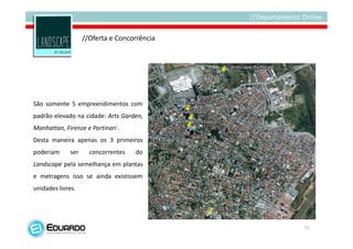 //Oferta e Concorrência




São somente 5 empreendimentos com
padrão elevado na cidade: Arts Garden,
Manhattan, Firenze e Portinari .
Desta maneira apenas os 3 primeiros
poderiam      ser     concorrentes   do
Landscape pela semelhança em plantas
e metragens isso se ainda existissem
unidades livres.




                                              11
 
