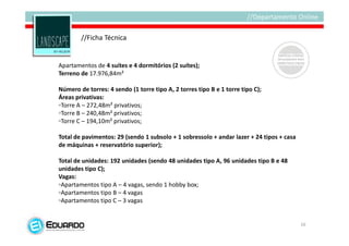 //Ficha Técnica


Apartamentos de 4 suítes e 4 dormitórios (2 suítes);
Terreno de 17.976,84m²

Número de torres: 4 sendo (1 torre tipo A, 2 torres tipo B e 1 torre tipo C);
Áreas privativas:
◦Torre A – 272,48m² privativos;
◦Torre B – 240,48m² privativos;
◦Torre C – 194,10m² privativos;

Total de pavimentos: 29 (sendo 1 subsolo + 1 sobressolo + andar lazer + 24 tipos + casa
de máquinas + reservatório superior);

Total de unidades: 192 unidades (sendo 48 unidades tipo A, 96 unidades tipo B e 48
unidades tipo C);
Vagas:
◦Apartamentos tipo A – 4 vagas, sendo 1 hobby box;
◦Apartamentos tipo B – 4 vagas
◦Apartamentos tipo C – 3 vagas


                                                                                          16
 