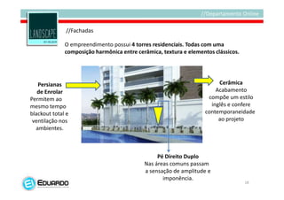 //Fachadas

              O empreendimento possui 4 torres residenciais. Todas com uma
              composição harmônica entre cerâmica, textura e elementos clássicos.




   Persianas                                                            Cerâmica
   de Enrolar                                                          Acabamento
Permitem ao                                                         compõe um estilo
mesmo tempo                                                          inglês e confere
blackout total e                                                   contemporaneidade
 ventilação nos                                                         ao projeto
  ambientes.



                                                 Pé Direito Duplo
                                            Nas áreas comuns passam
                                            a sensação de amplitude e
                                                   imponência.
                                                                                    18
 