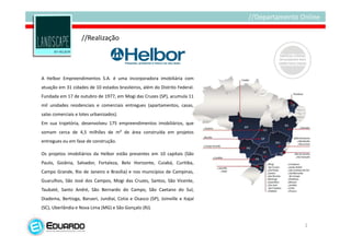 //Realização




A Helbor Empreendimentos S.A. é uma incorporadora imobiliária com
atuação em 31 cidades de 10 estados brasileiros, além do Distrito Federal.
Fundada em 17 de outubro de 1977, em Mogi das Cruzes (SP), acumula 11
mil unidades residenciais e comerciais entregues (apartamentos, casas,
salas comerciais e lotes urbanizados).
Em sua trajetória, desenvolveu 175 empreendimentos imobiliários, que
somam cerca de 4,5 milhões de m² de área construída em projetos
entregues ou em fase de construção.

Os projetos imobiliários da Helbor estão presentes em 10 capitais (São
Paulo, Goiânia, Salvador, Fortaleza, Belo Horizonte, Cuiabá, Curitiba,
Campo Grande, Rio de Janeiro e Brasília) e nos municípios de Campinas,
Guarulhos, São José dos Campos, Mogi das Cruzes, Santos, São Vicente,
Taubaté, Santo André, São Bernardo do Campo, São Caetano do Sul,
Diadema, Bertioga, Barueri, Jundiaí, Cotia e Osasco (SP), Joinville e Itajaí
(SC), Uberlândia e Nova Lima (MG) e São Gonçalo (RJ).


                                                                               2
 