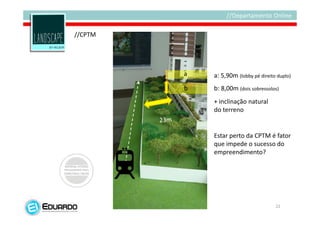 //CPTM




         a   a: 5,90m (lobby pé direito duplo)
         b   b: 8,00m (dois sobressolos)
             + inclinação natural
             do terreno


             Estar perto da CPTM é fator
             que impede o sucesso do
             empreendimento?




                                       22
 