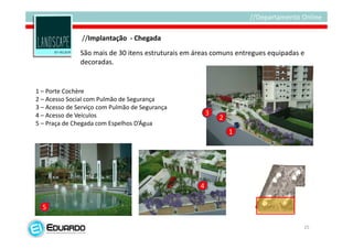 //Implantação - Chegada
               São mais de 30 itens estruturais em áreas comuns entregues equipadas e
               decoradas.


1 – Porte Cochère
2 – Acesso Social com Pulmão de Segurança
3 – Acesso de Serviço com Pulmão de Segurança
4 – Acesso de Veículos                                  3
                                                            2
5 – Praça de Chegada com Espelhos D’Água
                                                                1




                                                    4

  5

                                                                                    25
 
