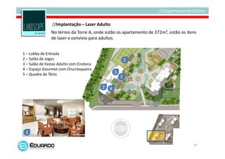 //Implantação – Lazer Adulto
               No térreo da Torre A, onde estão os apartamento de 272m², estão os itens
               de lazer e convívio para adultos.


1 – Lobby de Entrada
2 – Salão de Jogos                                       5
3 – Salão de Festas Adulto com Enoteca
4 – Espaço Gourmet com Churrasqueira
5 – Quadra de Tênis                              3
                                                     1

                                         2   4




 3

                                                                                     26
 