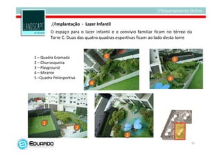 //Implantação - Lazer Infantil
         O espaço para o lazer infantil e o convívio familiar ficam no térreo da
         Torre C. Duas das quatro quadras esportivas ficam ao lado desta torre



1 – Quadra Gramada                  5
                                                                        5
2 – Churrasqueira
3 – Playground
4 – Mirante
5 –Quadra Poliesportiva                                             4
                              4




    1
                          2
                                              3
                                                                               29
 