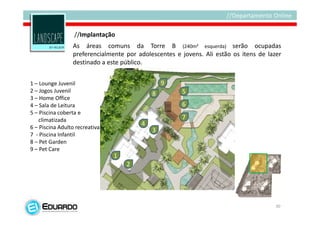 //Implantação
                 As áreas comuns da Torre B (240m² esquerda) serão ocupadas
                 preferencialmente por adolescentes e jovens. Ali estão os itens de lazer
                 destinado a este público.


1 – Lounge Juvenil                              9
2 – Jogos Juvenil                                     5
                                            8
3 – Home Office
4 – Sala de Leitura                                   6
5 – Piscina coberta e
    climatizada                                       7
                                        4
6 – Piscina Adulto recreativa               3
7 - Piscina Infantil
8 – Pet Garden
9 – Pet Care
                                1
                                    2




                                                                                       30
 