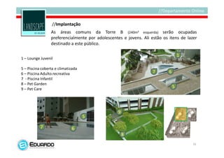 //Implantação
                 As áreas comuns da Torre B (240m² esquerda) serão ocupadas
                 preferencialmente por adolescentes e jovens. Ali estão os itens de lazer
                 destinado a este público.

                                                                                   1
1 – Lounge Juvenil

5 – Piscina coberta e climatizada
6 – Piscina Adulto recreativa                                      7       6
7 - Piscina Infantil
8 – Pet Garden
9 – Pet Care
                                                                               5




                                                  9
                                    5

           7                 6
                                                      8
                                                                                       31
 