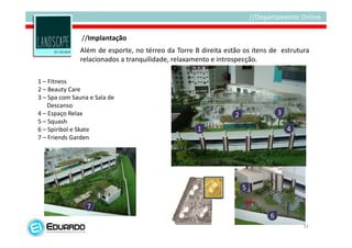 //Implantação
              Além de esporte, no térreo da Torre B direita estão os itens de estrutura
              relacionados a tranquilidade, relaxamento e introspecção.

1 – Fitness
2 – Beauty Care
3 – Spa com Sauna e Sala de
    Descanso
4 – Espaço Relax                                               2              3
5 – Squash
6 – Spiribol e Skate                               1                              4
7 – Friends Garden




                                                                   5

                 7
                                                                          6
                                                                                      33
 