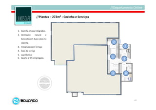 //Plantas – 272m² - Cozinha e Serviços



1. Cozinha e Copa Integrados.
2. Ventilação    natural    e
   bancada com duas cubas na
   cozinha.                                                   2
3. Integração com terraço                                         5
4. Área de serviço
5. Laje técnica
6. Quarto e WC empregada.                                     1
                                                                  4



                                                              3   6




                                                                      42
 