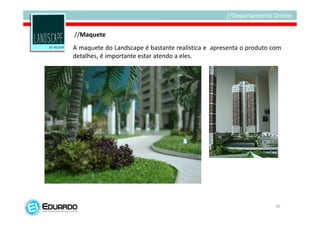 //Maquete
A maquete do Landscape é bastante realística e apresenta o produto com
detalhes, é importante estar atendo a eles.




                                                                    46
 