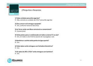 //Perguntas e Respostas


1) Todas unidades possuirão vaga box?
R.: Não, somente as unidades de 272m² possuirão vaga box

2) Área comum será entregue equipada?
R.: Sim, conforme memorial descritivo.

3) As Torres serão com Bloco estrutural ou convencional?
R.: Convencional.

4) Terão pontos para ar condicionado em todos os dorms? E na sala?
R.: Sim, em todos os dormitórios (exceto de empregada) e sala.

5) Banheiros e cozinha terão pontos de água quente?
R.: Sim.

6) Todos Aptos serão entregues com fechadura biométrica?
R.: Sim.

7) Os aptos de 240 e 272m² serão entregues com banheira?
R.: Sim.



                                                                     50
 