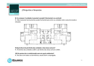 //Perguntas e Respostas


8) Se comprar 2 unidades é possível a junção? (horizontal e ou vertical)
R.: Não é possível tecnicamente junção horizontal pois entre as unidades está a caixa de escada e
elevador.




9) Qual altura do pé direito das unidades e das áreas comuns?
R.: Pé direito das unidades 2,90m e pé direito das áreas comuns 5,90m.

10) Os pontos de ar condicionado vem em quais ambientes?
R.: Na sala e em todos os dormitórios, exceto dorm. empregada.


                                                                                                    51
 