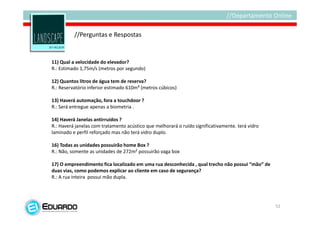 //Perguntas e Respostas


11) Qual a velocidade do elevador?
R.: Estimado 1,75m/s (metros por segundo)

12) Quantos litros de água tem de reserva?
R.: Reservatório inferior estimado 610m³ (metros cúbicos)

13) Haverá automação, fora a touchdoor ?
R.: Será entregue apenas a biometria .

14) Haverá Janelas antirruídos ?
R.: Haverá janelas com tratamento acústico que melhorará o ruído significativamente. terá vidro
laminado e perfil reforçado mas não terá vidro duplo.

16) Todas as unidades possuirão home Box ?
R.: Não, somente as unidades de 272m² possuirão vaga box

17) O empreendimento fica localizado em uma rua desconhecida , qual trecho não possui “mão” de
duas vias, como podemos explicar ao cliente em caso de segurança?
R.: A rua inteira possui mão dupla.




                                                                                                  52
 