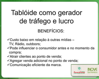 Tablóide como gerador
de tráfego e lucro
BENEFÍCIOS:
Custo baixo em relação à outras mídias –
TV, Rádio, outdoors;
Pode influenciar o consumidor antes e no momento da
compra;
Atrair clientes ao ponto de venda;
Agregar venda adicional no ponto de venda;
Comunicação eficiente da marca.
 