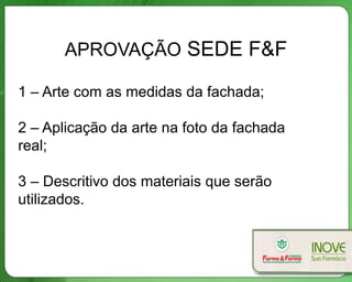 APROVAÇÃO SEDE F&F
1 – Arte com as medidas da fachada;
2 – Aplicação da arte na foto da fachada
real;
3 – Descritivo dos materiais que serão
utilizados.
 