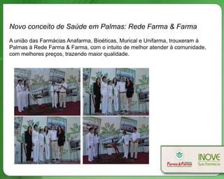 Novo conceito de Saúde em Palmas: Rede Farma & Farma
A união das Farmácias Anafarma, Bioéticas, Murical e Unifarma, trouxeram á
Palmas à Rede Farma & Farma, com o intuito de melhor atender á comunidade,
com melhores preços, trazendo maior qualidade.
 