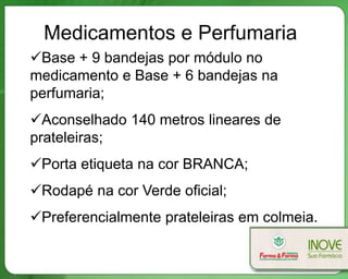 Medicamentos e Perfumaria
Base + 9 bandejas por módulo no
medicamento e Base + 6 bandejas na
perfumaria;
Aconselhado 140 metros lineares de
prateleiras;
Porta etiqueta na cor BRANCA;
Rodapé na cor Verde oficial;
Preferencialmente prateleiras em colmeia.
 