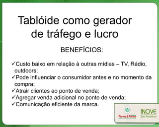 Tablóide como gerador
    de tráfego e lucro
                  BENEFÍCIOS:

Custo baixo em relação à outras mídias – TV, Rádio,
 outdoors;
Pode influenciar o consumidor antes e no momento da
 compra;
Atrair clientes ao ponto de venda;
Agregar venda adicional no ponto de venda;
Comunicação eficiente da marca.
 