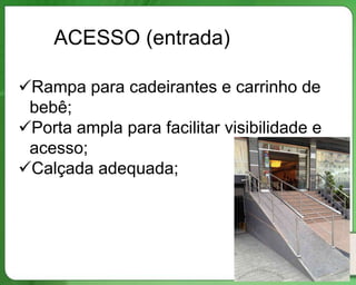 ACESSO (entrada)

Rampa para cadeirantes e carrinho de
 bebê;
Porta ampla para facilitar visibilidade e
 acesso;
Calçada adequada;
 