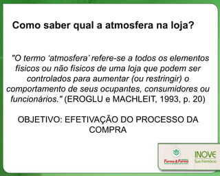 Como saber qual a atmosfera na loja?


 "O termo ‘atmosfera’ refere-se a todos os elementos
   físicos ou não físicos de uma loja que podem ser
       controlados para aumentar (ou restringir) o
comportamento de seus ocupantes, consumidores ou
 funcionários." (EROGLU e MACHLEIT, 1993, p. 20)

  OBJETIVO: EFETIVAÇÃO DO PROCESSO DA
                 COMPRA
 