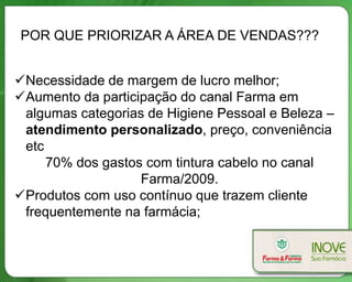 POR QUE PRIORIZAR A ÁREA DE VENDAS???


Necessidade de margem de lucro melhor;
Aumento da participação do canal Farma em
 algumas categorias de Higiene Pessoal e Beleza –
 atendimento personalizado, preço, conveniência
 etc
     70% dos gastos com tintura cabelo no canal
                   Farma/2009.
Produtos com uso contínuo que trazem cliente
 frequentemente na farmácia;
 