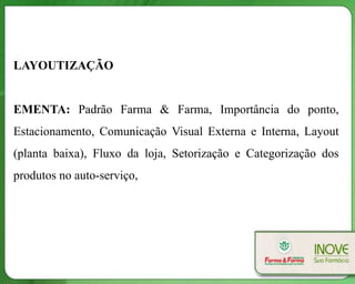 LAYOUTIZAÇÃO


EMENTA: Padrão Farma & Farma, Importância do ponto,
Estacionamento, Comunicação Visual Externa e Interna, Layout
(planta baixa), Fluxo da loja, Setorização e Categorização dos
produtos no auto-serviço,
 