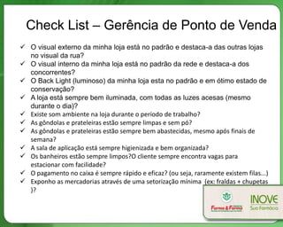 Check List – Gerência de Ponto de Venda
 O visual externo da minha loja está no padrão e destaca-a das outras lojas
  no visual da rua?
 O visual interno da minha loja está no padrão da rede e destaca-a dos
  concorrentes?
 O Back Light (luminoso) da minha loja esta no padrão e em ótimo estado de
  conservação?
 A loja está sempre bem iluminada, com todas as luzes acesas (mesmo
  durante o dia)?
 Existe som ambiente na loja durante o período de trabalho?
 As gôndolas e prateleiras estão sempre limpas e sem pó?
 As gôndolas e prateleiras estão sempre bem abastecidas, mesmo após finais de
  semana?
 A sala de aplicação está sempre higienizada e bem organizada?
 Os banheiros estão sempre limpos?O cliente sempre encontra vagas para
  estacionar com facilidade?
 O pagamento no caixa é sempre rápido e eficaz? (ou seja, raramente existem filas...)
 Exponho as mercadorias através de uma setorização mínima (ex: fraldas + chupetas
  )?
 