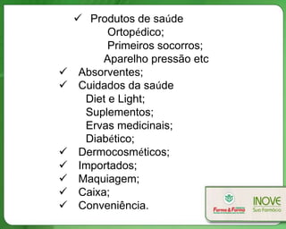  Produtos de saúde
           Ortopédico;
           Primeiros socorros;
          Aparelho pressão etc
    Absorventes;
    Cuidados da saúde
      Diet e Light;
      Suplementos;
      Ervas medicinais;
      Diabético;
    Dermocosméticos;
    Importados;
    Maquiagem;
    Caixa;
    Conveniência.
 