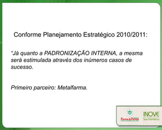 Conforme Planejamento Estratégico 2010/2011:

“Já quanto a PADRONIZAÇÃO INTERNA, a mesma
será estimulada através dos inúmeros casos de
sucesso.


Primeiro parceiro: Metalfarma.
 