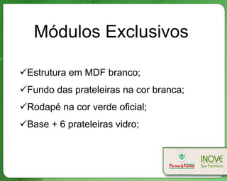 Módulos Exclusivos

Estrutura em MDF branco;
Fundo das prateleiras na cor branca;
Rodapé na cor verde oficial;
Base + 6 prateleiras vidro;
 