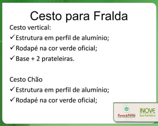 Cesto para Fralda
Cesto vertical:
Estrutura em perfil de alumínio;
Rodapé na cor verde oficial;
Base + 2 prateleiras.

Cesto Chão
Estrutura em perfil de alumínio;
Rodapé na cor verde oficial;
 