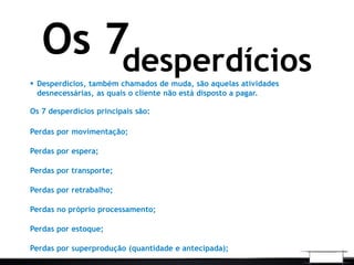 desperdícios
Os 7
 Desperdícios, também chamados de muda, são aquelas atividades
desnecessárias, as quais o cliente não está disposto a pagar.
Os 7 desperdícios principais são:
Perdas por movimentação;
Perdas por espera;
Perdas por transporte;
Perdas por retrabalho;
Perdas no próprio processamento;
Perdas por estoque;
Perdas por superprodução (quantidade e antecipada);
 