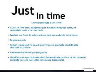 In timeJust
“A superprodução é um crime”
 O Just in Time ataca exageros: quer a produção da peça certa, na
quantidade certa e na hora certa.
 Produzir um fluxo de valor contínuo para que o cliente possa puxar.
 Resposta rápida
 Melhor tempo takt (Tempo disponível para a produção dividido pela
demanda do cliente)
 Nivelamento da Produção (Heijunka)
 Identifica mais oportunidades de Kaizen(melhoria contínua de um processo
completo que cria mais valor com menos desperdício)
 